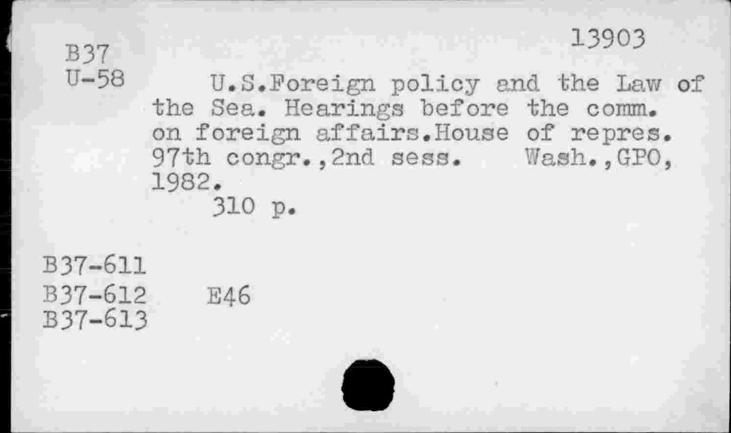 ﻿B37 U-58
13903
U.S.Foreign policy and the Law of the Sea. Hearings before the comm, on foreign affairs.House of repres. 97th congr.,2nd sess. Wash.,GPO, 1982.
310 p.
B37-611
B37-612	E46
B37-613